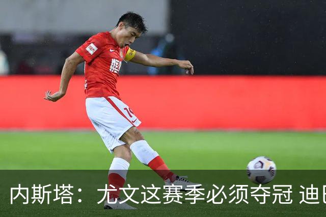 内斯塔：尤文这赛季必须夺冠 迪巴拉增强罗马实力